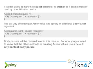 The last way of creating an Action value is to specify an additional BodyParser
argument:
Action { implicit request =>
Ok("Got request [" + request + "]")
}
It is often useful to mark the request parameter as implicit so it can be implicitly
used by other APIs that need it:
Action(parse.json) { implicit request =>
Ok("Got request [" + request + "]")
}
Body parsers will be covered later in this manual. For now you just need
to know that the other methods of creating Action values use a default
Any content body parser.
 