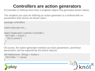 A Controller is nothing more than a singleton object that generates Action values.
The simplest use case for defining an action generator is a method with no
parameters that returns an Action value :
Controllers are action generators
package controllers
import play.api.mvc._
object Application extends Controller {
def index = Action {
Ok("It works!")
}
}
Of course, the action generator method can have parameters, and these
parameters can be captured by the Action closure:
def hello(name: String) = Action {
Ok("Hello " + name)
}
 