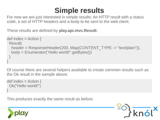 For now we are just interested in simple results: An HTTP result with a status
code, a set of HTTP headers and a body to be sent to the web client.
These results are defined by play.api.mvc.Result:
Simple results
def index = Action {
Result(
header = ResponseHeader(200, Map(CONTENT_TYPE -> "text/plain")),
body = Enumerator("Hello world!".getBytes())
)
}
Of course there are several helpers available to create common results such as
the Ok result in the sample above:
def index = Action {
Ok("Hello world!")
}
This produces exactly the same result as before.
 