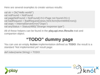 Here are several examples to create various results:
val ok = Ok("Hello world!")
val notFound = NotFound
val pageNotFound = NotFound(<h1>Page not found</h1>)
val badRequest = BadRequest(views.html.form(formWithErrors))
val oops = InternalServerError("Oops")
val anyStatus = Status(488)("Strange response type")
All of these helpers can be found in the play.api.mvc.Results trait and
companion object.
def index(name:String) = TODO
You can use an empty Action implementation defined as TODO: the result is a
standard ‘Not implemented yet’ result page:
“TODO” dummy page
 
