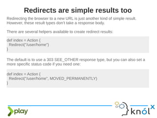 Redirecting the browser to a new URL is just another kind of simple result.
However, these result types don’t take a response body.
There are several helpers available to create redirect results:
Redirects are simple results too
def index = Action {
Redirect("/user/home")
}
The default is to use a 303 SEE_OTHER response type, but you can also set a
more specific status code if you need one:
def index = Action {
Redirect("/user/home", MOVED_PERMANENTLY)
}
 