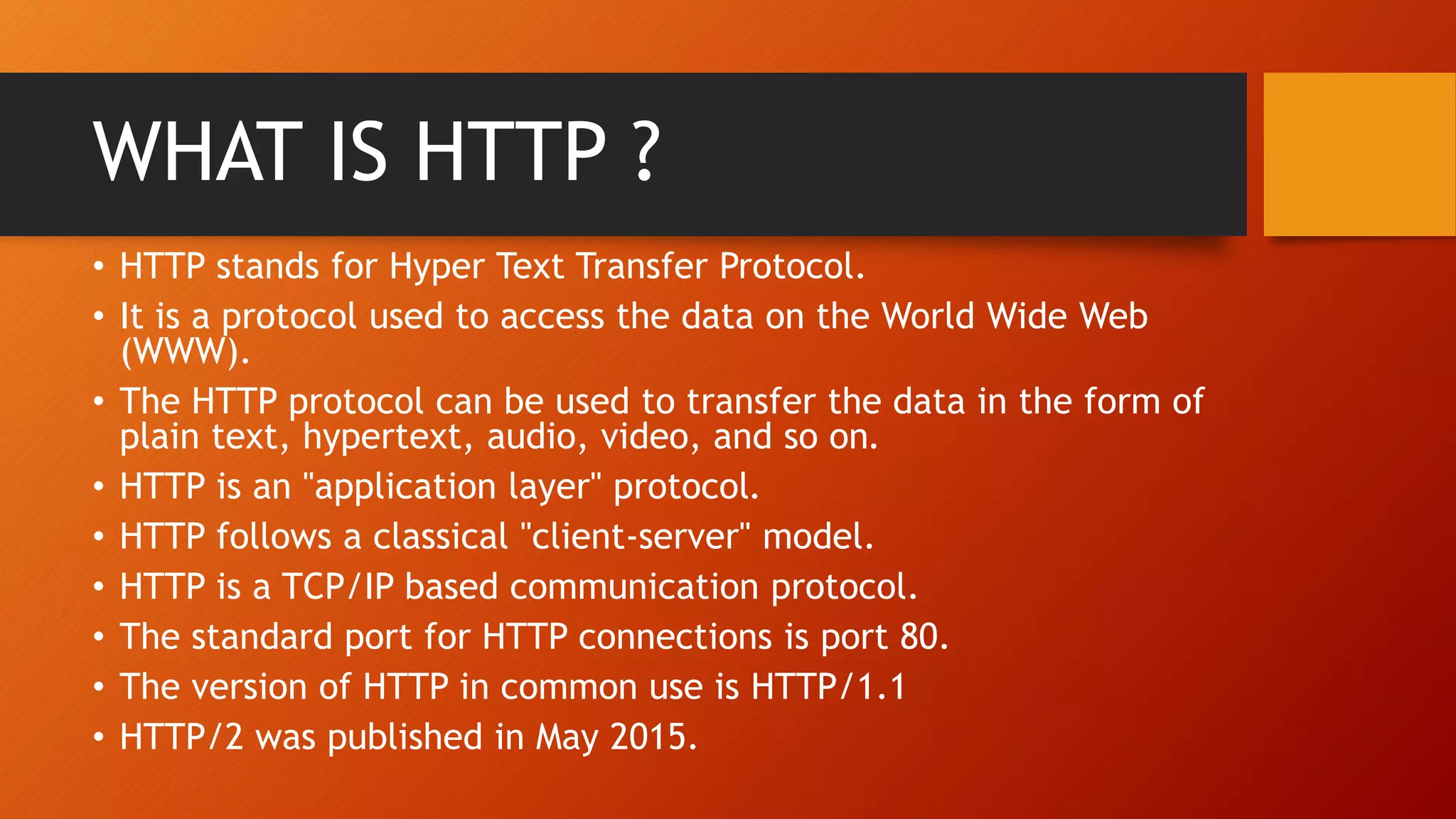 WHAT IS HTTP ?
• HTTP stands for Hyper Text Transfer Protocol.
• It is a protocol used to access the data on the World Wide Web
(WWW).
• The HTTP protocol can be used to transfer the data in the form of
plain text, hypertext, audio, video, and so on.
• HTTP is an "application layer" protocol.
• HTTP follows a classical "client-server" model.
• HTTP is a TCP/IP based communication protocol.
• The standard port for HTTP connections is port 80.
• The version of HTTP in common use is HTTP/1.1
• HTTP/2 was published in May 2015.
 