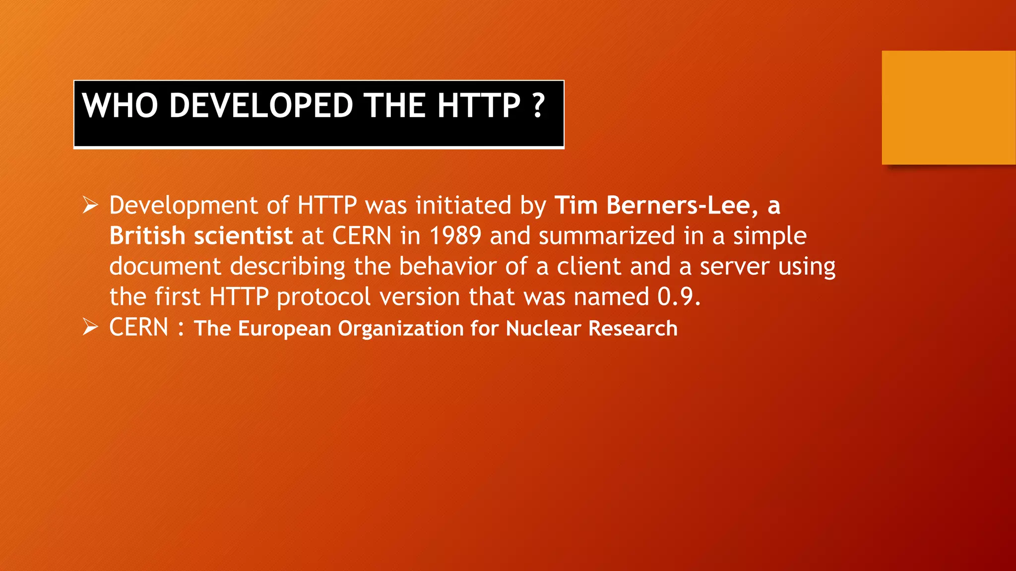  Development of HTTP was initiated by Tim Berners-Lee, a
British scientist at CERN in 1989 and summarized in a simple
document describing the behavior of a client and a server using
the first HTTP protocol version that was named 0.9.
 CERN : The European Organization for Nuclear Research
WHO DEVELOPED THE HTTP ?
 