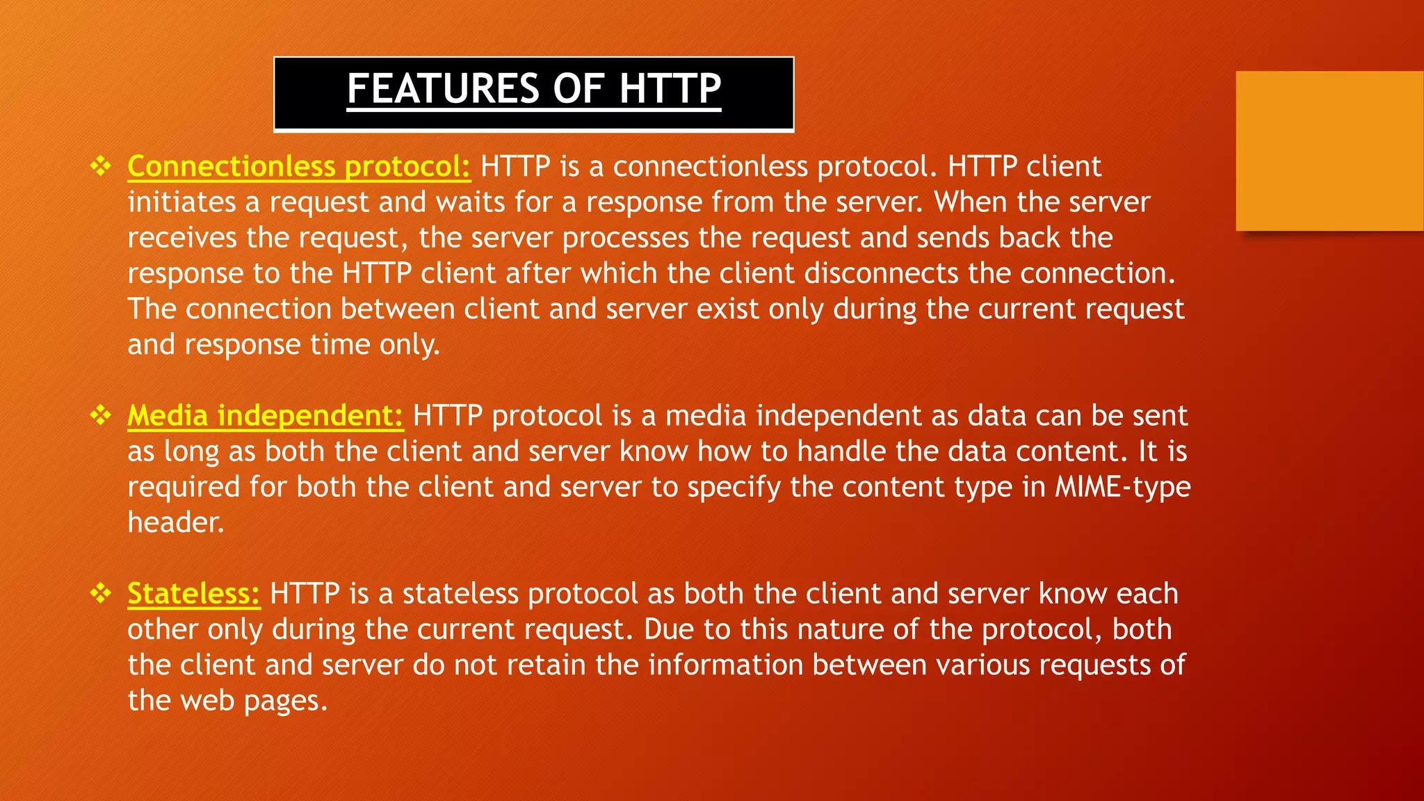 FEATURES OF HTTP
 Connectionless protocol: HTTP is a connectionless protocol. HTTP client
initiates a request and waits for a response from the server. When the server
receives the request, the server processes the request and sends back the
response to the HTTP client after which the client disconnects the connection.
The connection between client and server exist only during the current request
and response time only.
 Media independent: HTTP protocol is a media independent as data can be sent
as long as both the client and server know how to handle the data content. It is
required for both the client and server to specify the content type in MIME-type
header.
 Stateless: HTTP is a stateless protocol as both the client and server know each
other only during the current request. Due to this nature of the protocol, both
the client and server do not retain the information between various requests of
the web pages.
 