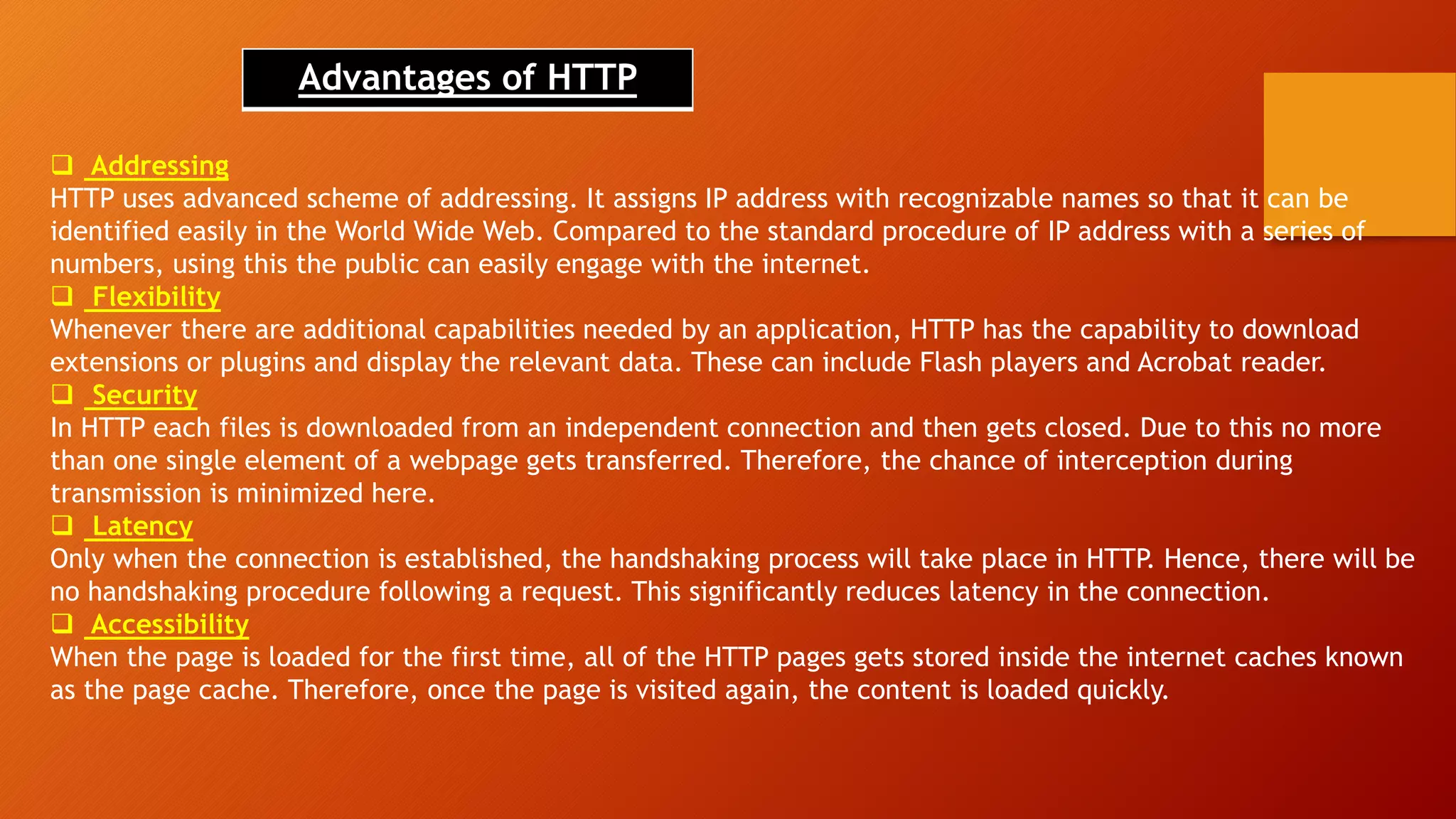 Advantages of HTTP
 Addressing
HTTP uses advanced scheme of addressing. It assigns IP address with recognizable names so that it can be
identified easily in the World Wide Web. Compared to the standard procedure of IP address with a series of
numbers, using this the public can easily engage with the internet.
 Flexibility
Whenever there are additional capabilities needed by an application, HTTP has the capability to download
extensions or plugins and display the relevant data. These can include Flash players and Acrobat reader.
 Security
In HTTP each files is downloaded from an independent connection and then gets closed. Due to this no more
than one single element of a webpage gets transferred. Therefore, the chance of interception during
transmission is minimized here.
 Latency
Only when the connection is established, the handshaking process will take place in HTTP. Hence, there will be
no handshaking procedure following a request. This significantly reduces latency in the connection.
 Accessibility
When the page is loaded for the first time, all of the HTTP pages gets stored inside the internet caches known
as the page cache. Therefore, once the page is visited again, the content is loaded quickly.
 