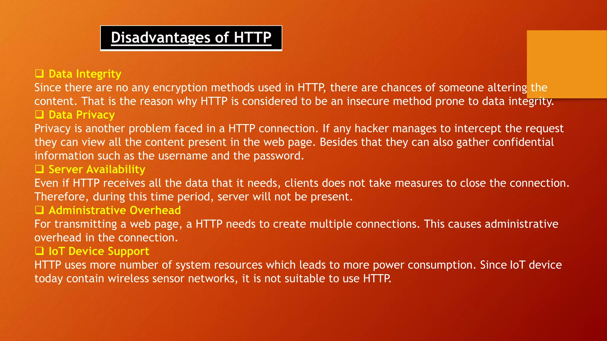Disadvantages of HTTP
 Data Integrity
Since there are no any encryption methods used in HTTP, there are chances of someone altering the
content. That is the reason why HTTP is considered to be an insecure method prone to data integrity.
 Data Privacy
Privacy is another problem faced in a HTTP connection. If any hacker manages to intercept the request
they can view all the content present in the web page. Besides that they can also gather confidential
information such as the username and the password.
 Server Availability
Even if HTTP receives all the data that it needs, clients does not take measures to close the connection.
Therefore, during this time period, server will not be present.
 Administrative Overhead
For transmitting a web page, a HTTP needs to create multiple connections. This causes administrative
overhead in the connection.
 IoT Device Support
HTTP uses more number of system resources which leads to more power consumption. Since IoT device
today contain wireless sensor networks, it is not suitable to use HTTP.
 