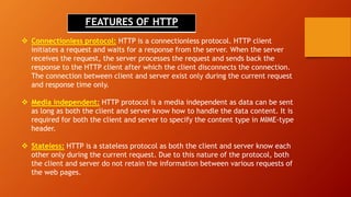 FEATURES OF HTTP
 Connectionless protocol: HTTP is a connectionless protocol. HTTP client
initiates a request and waits for a response from the server. When the server
receives the request, the server processes the request and sends back the
response to the HTTP client after which the client disconnects the connection.
The connection between client and server exist only during the current request
and response time only.
 Media independent: HTTP protocol is a media independent as data can be sent
as long as both the client and server know how to handle the data content. It is
required for both the client and server to specify the content type in MIME-type
header.
 Stateless: HTTP is a stateless protocol as both the client and server know each
other only during the current request. Due to this nature of the protocol, both
the client and server do not retain the information between various requests of
the web pages.
 