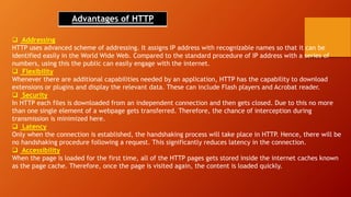 Advantages of HTTP
 Addressing
HTTP uses advanced scheme of addressing. It assigns IP address with recognizable names so that it can be
identified easily in the World Wide Web. Compared to the standard procedure of IP address with a series of
numbers, using this the public can easily engage with the internet.
 Flexibility
Whenever there are additional capabilities needed by an application, HTTP has the capability to download
extensions or plugins and display the relevant data. These can include Flash players and Acrobat reader.
 Security
In HTTP each files is downloaded from an independent connection and then gets closed. Due to this no more
than one single element of a webpage gets transferred. Therefore, the chance of interception during
transmission is minimized here.
 Latency
Only when the connection is established, the handshaking process will take place in HTTP. Hence, there will be
no handshaking procedure following a request. This significantly reduces latency in the connection.
 Accessibility
When the page is loaded for the first time, all of the HTTP pages gets stored inside the internet caches known
as the page cache. Therefore, once the page is visited again, the content is loaded quickly.
 