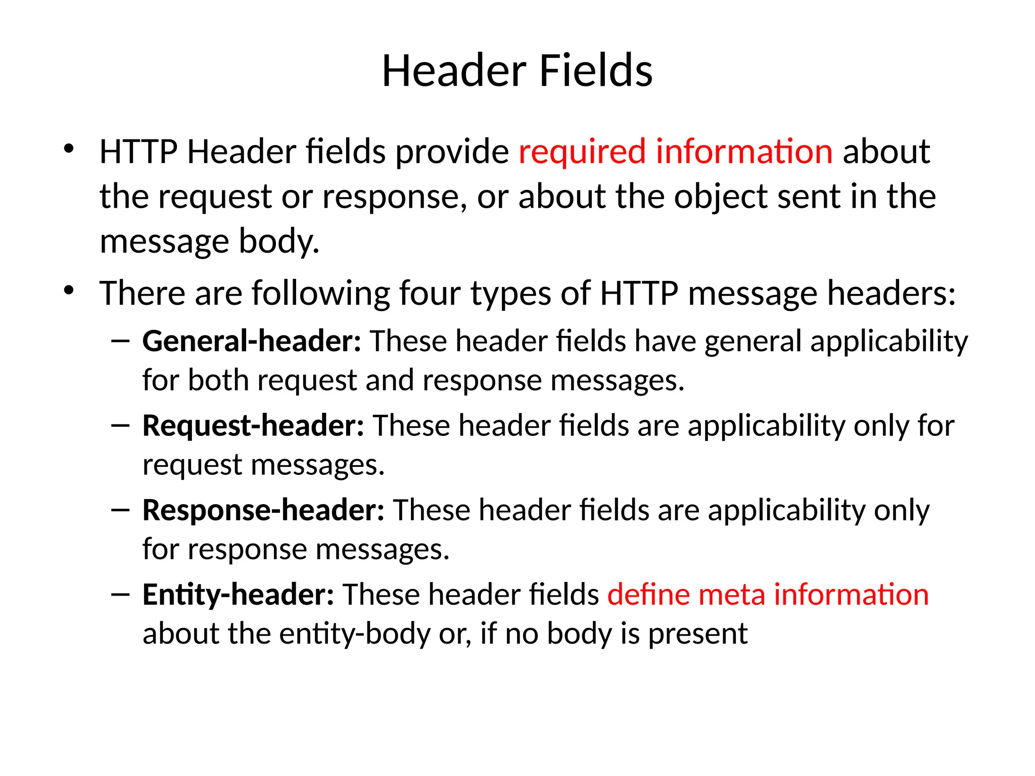 Header Fields
• HTTP Header fields provide required information about
the request or response, or about the object sent in the
message body.
• There are following four types of HTTP message headers:
– General-header: These header fields have general applicability
for both request and response messages.
– Request-header: These header fields are applicability only for
request messages.
– Response-header: These header fields are applicability only
for response messages.
– Entity-header: These header fields define meta information
about the entity-body or, if no body is present
 