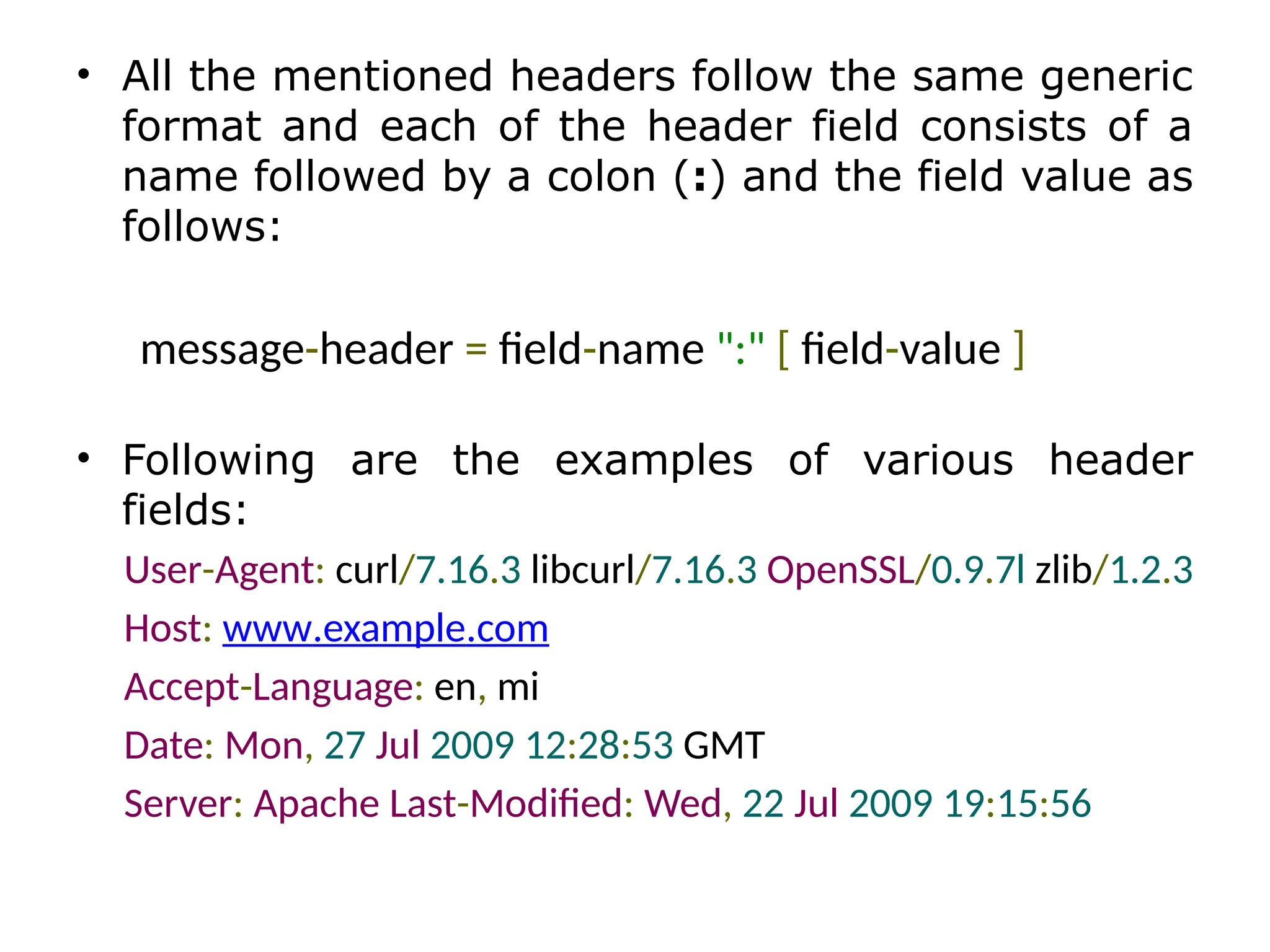 • All the mentioned headers follow the same generic
format and each of the header field consists of a
name followed by a colon (:) and the field value as
follows:
message-header = field-name ":" [ field-value ]
• Following are the examples of various header
fields:
User-Agent: curl/7.16.3 libcurl/7.16.3 OpenSSL/0.9.7l zlib/1.2.3
Host: www.example.com
Accept-Language: en, mi
Date: Mon, 27 Jul 2009 12:28:53 GMT
Server: Apache Last-Modified: Wed, 22 Jul 2009 19:15:56
 