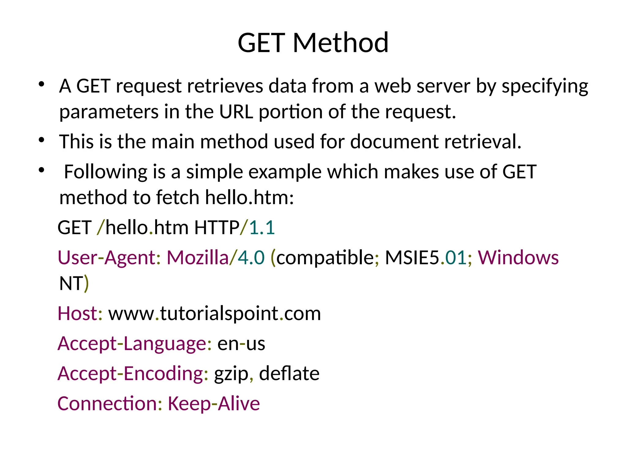 GET Method
• A GET request retrieves data from a web server by specifying
parameters in the URL portion of the request.
• This is the main method used for document retrieval.
• Following is a simple example which makes use of GET
method to fetch hello.htm:
GET /hello.htm HTTP/1.1
User-Agent: Mozilla/4.0 (compatible; MSIE5.01; Windows
NT)
Host: www.tutorialspoint.com
Accept-Language: en-us
Accept-Encoding: gzip, deflate
Connection: Keep-Alive
 