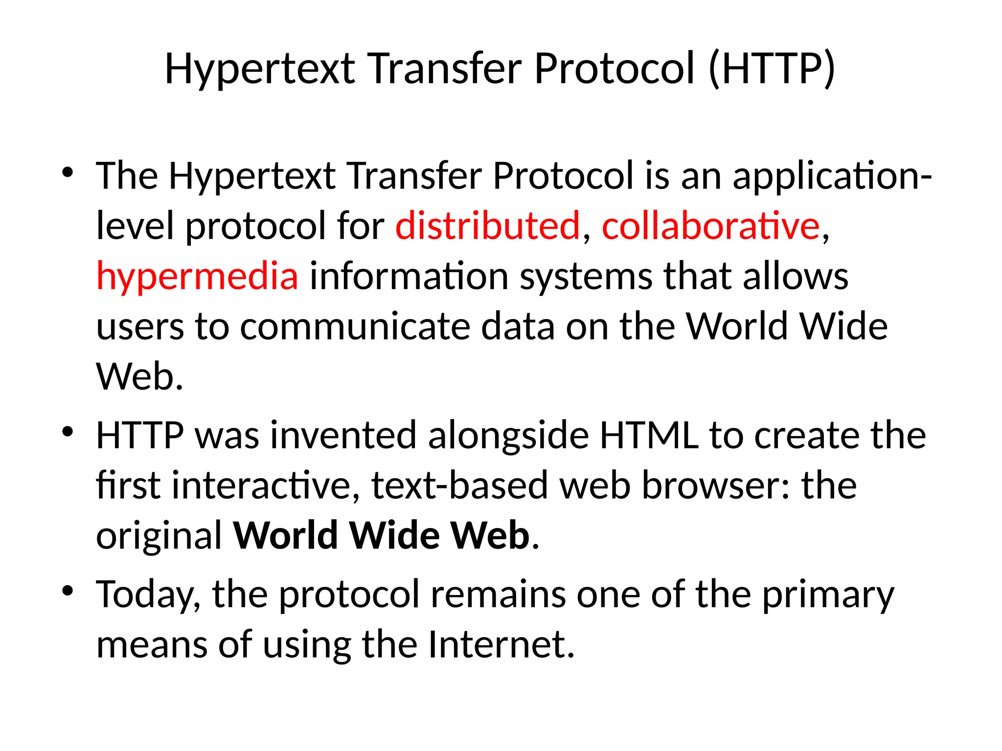 Hypertext Transfer Protocol (HTTP)
• The Hypertext Transfer Protocol is an application-
level protocol for distributed, collaborative,
hypermedia information systems that allows
users to communicate data on the World Wide
Web.
• HTTP was invented alongside HTML to create the
first interactive, text-based web browser: the
original World Wide Web.
• Today, the protocol remains one of the primary
means of using the Internet.
 