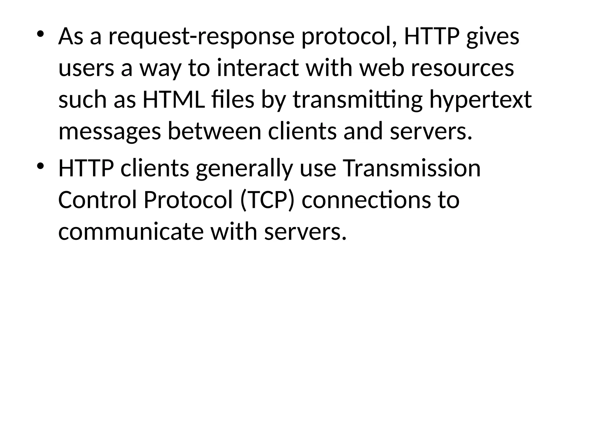 • As a request-response protocol, HTTP gives
users a way to interact with web resources
such as HTML files by transmitting hypertext
messages between clients and servers.
• HTTP clients generally use Transmission
Control Protocol (TCP) connections to
communicate with servers.
 