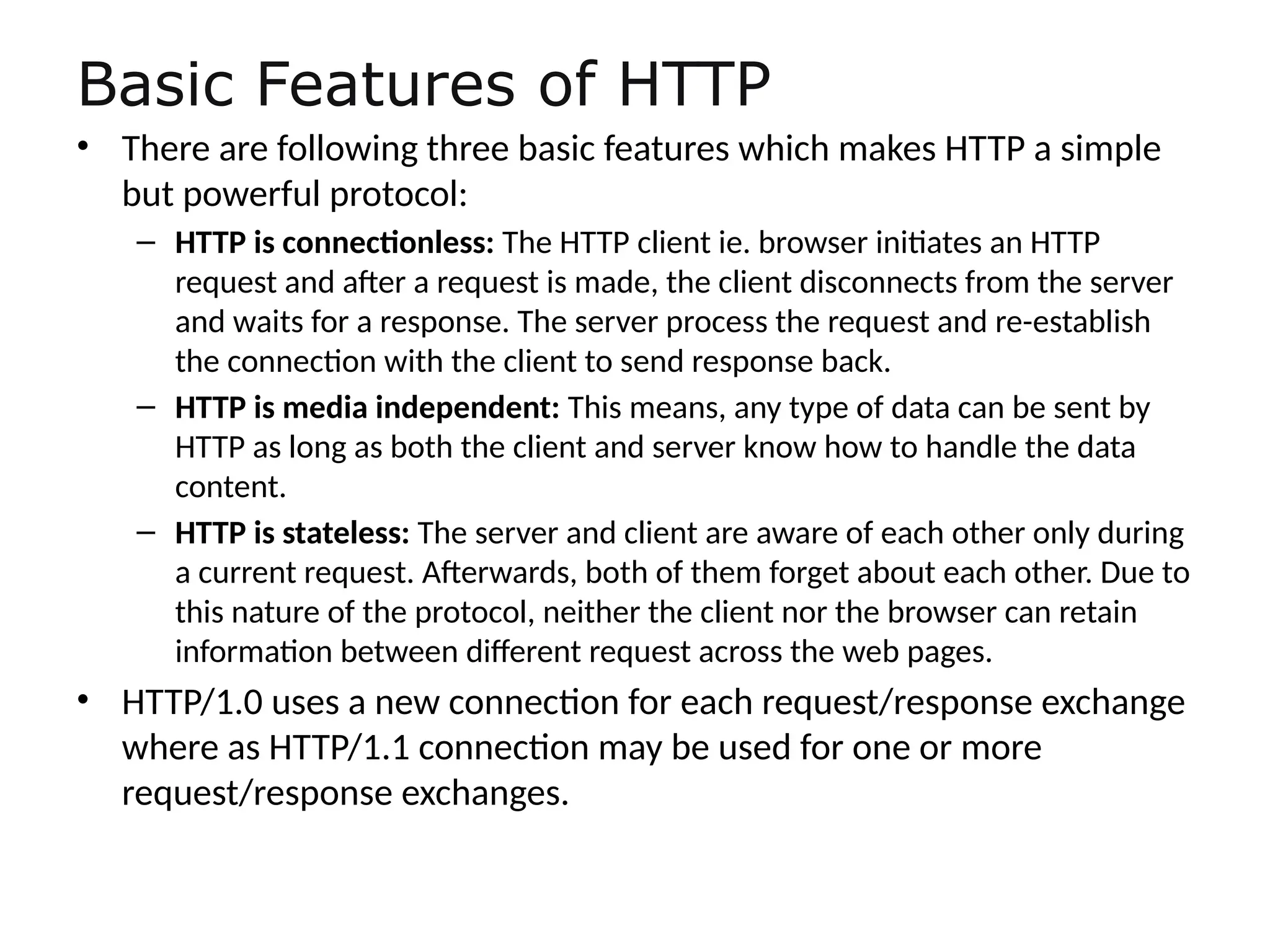 Basic Features of HTTP
• There are following three basic features which makes HTTP a simple
but powerful protocol:
– HTTP is connectionless: The HTTP client ie. browser initiates an HTTP
request and after a request is made, the client disconnects from the server
and waits for a response. The server process the request and re-establish
the connection with the client to send response back.
– HTTP is media independent: This means, any type of data can be sent by
HTTP as long as both the client and server know how to handle the data
content.
– HTTP is stateless: The server and client are aware of each other only during
a current request. Afterwards, both of them forget about each other. Due to
this nature of the protocol, neither the client nor the browser can retain
information between different request across the web pages.
• HTTP/1.0 uses a new connection for each request/response exchange
where as HTTP/1.1 connection may be used for one or more
request/response exchanges.
 