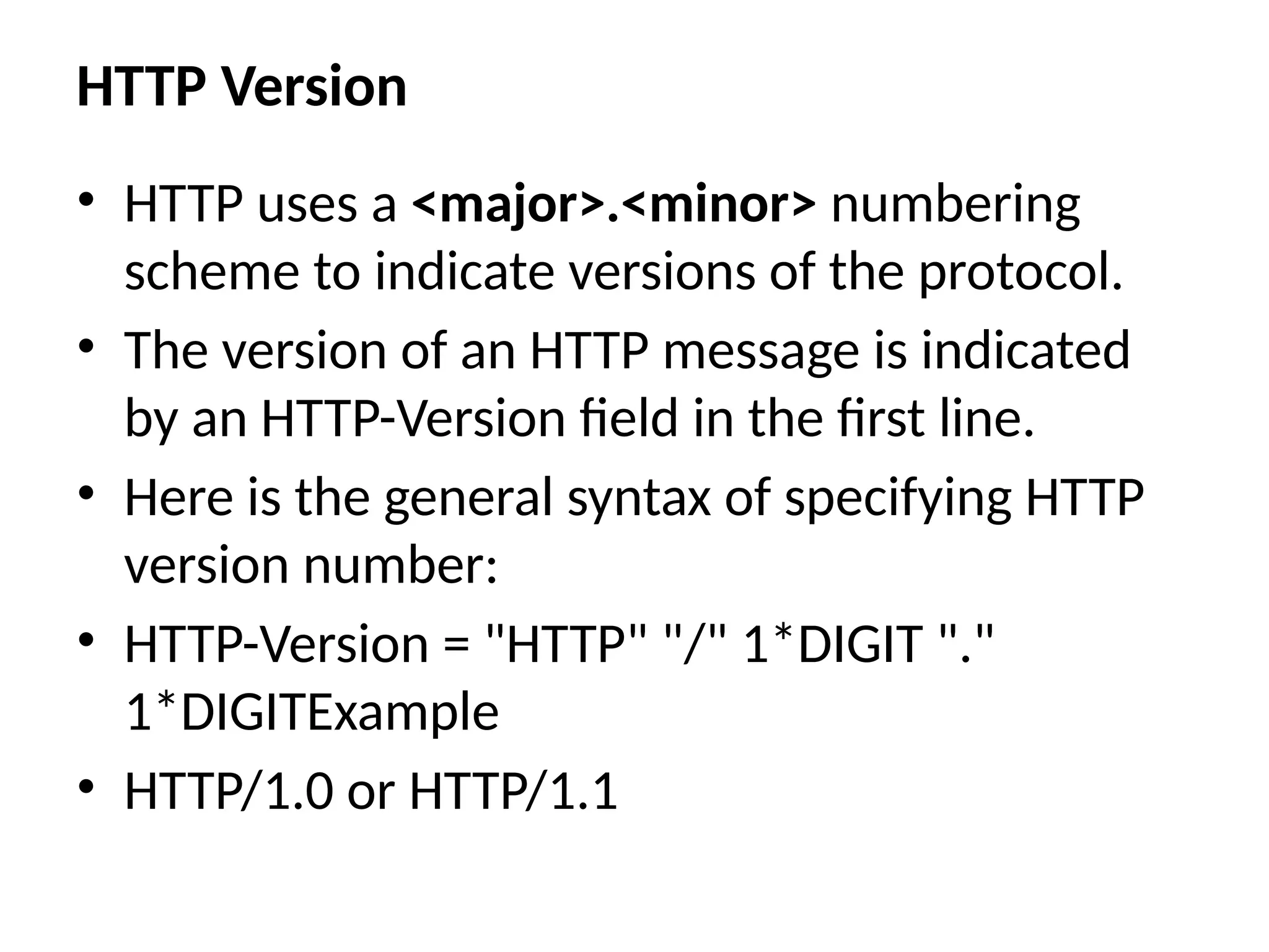 HTTP Version
• HTTP uses a <major>.<minor> numbering
scheme to indicate versions of the protocol.
• The version of an HTTP message is indicated
by an HTTP-Version field in the first line.
• Here is the general syntax of specifying HTTP
version number:
• HTTP-Version = "HTTP" "/" 1*DIGIT "."
1*DIGITExample
• HTTP/1.0 or HTTP/1.1
 