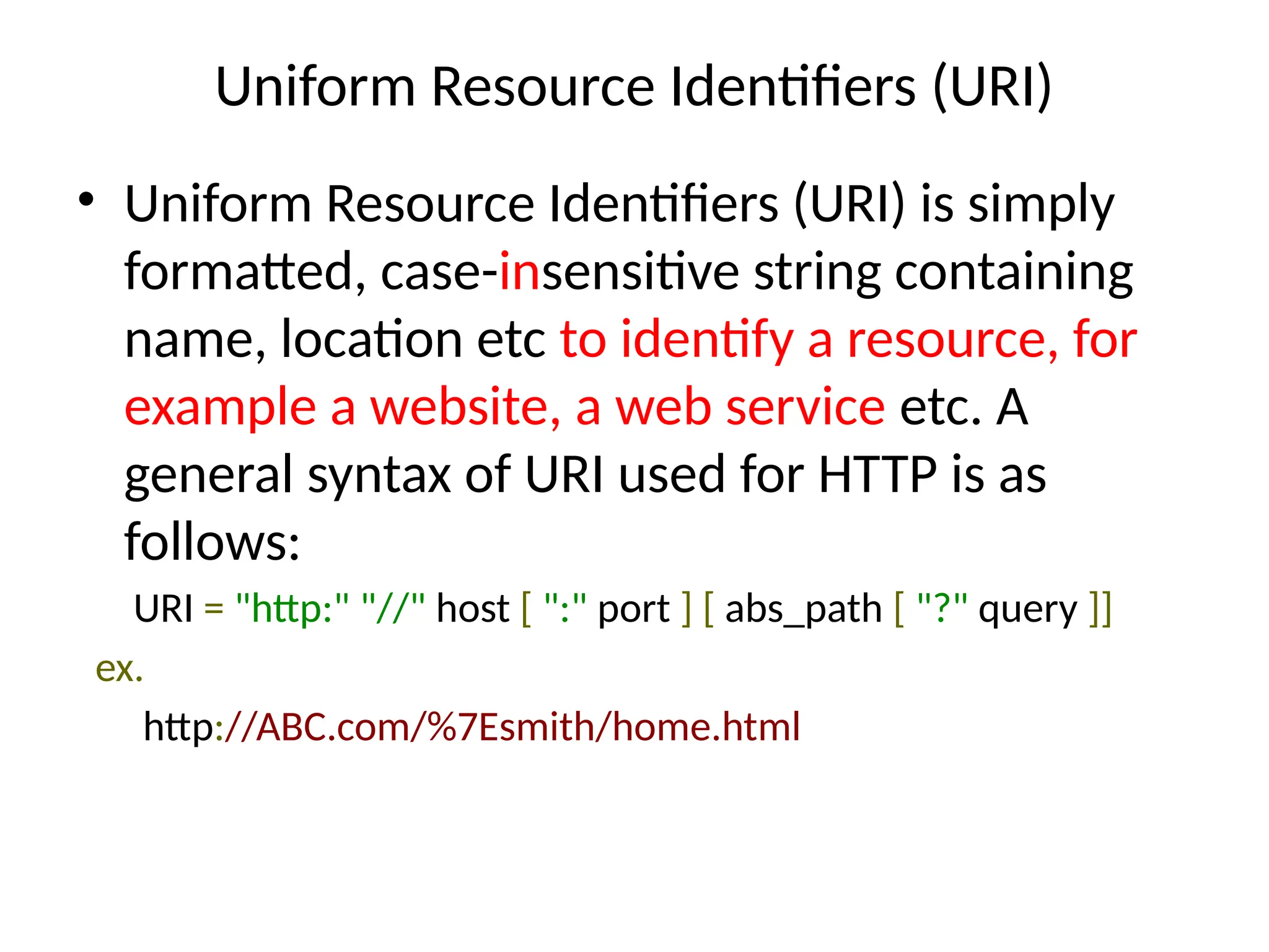 Uniform Resource Identifiers (URI)
• Uniform Resource Identifiers (URI) is simply
formatted, case-insensitive string containing
name, location etc to identify a resource, for
example a website, a web service etc. A
general syntax of URI used for HTTP is as
follows:
URI = "http:" "//" host [ ":" port ] [ abs_path [ "?" query ]]
ex.
http://ABC.com/%7Esmith/home.html
 