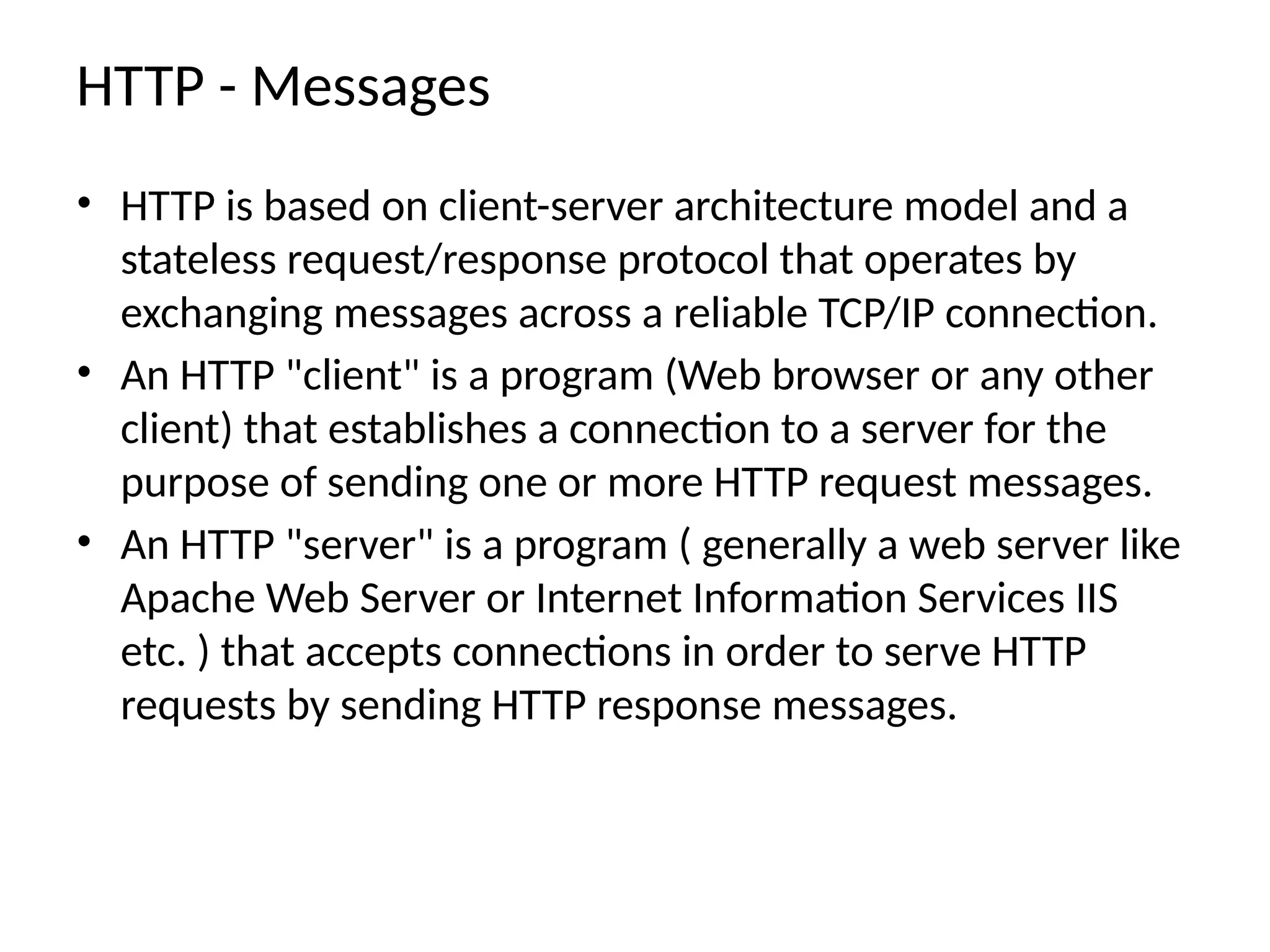 HTTP - Messages
• HTTP is based on client-server architecture model and a
stateless request/response protocol that operates by
exchanging messages across a reliable TCP/IP connection.
• An HTTP "client" is a program (Web browser or any other
client) that establishes a connection to a server for the
purpose of sending one or more HTTP request messages.
• An HTTP "server" is a program ( generally a web server like
Apache Web Server or Internet Information Services IIS
etc. ) that accepts connections in order to serve HTTP
requests by sending HTTP response messages.
 