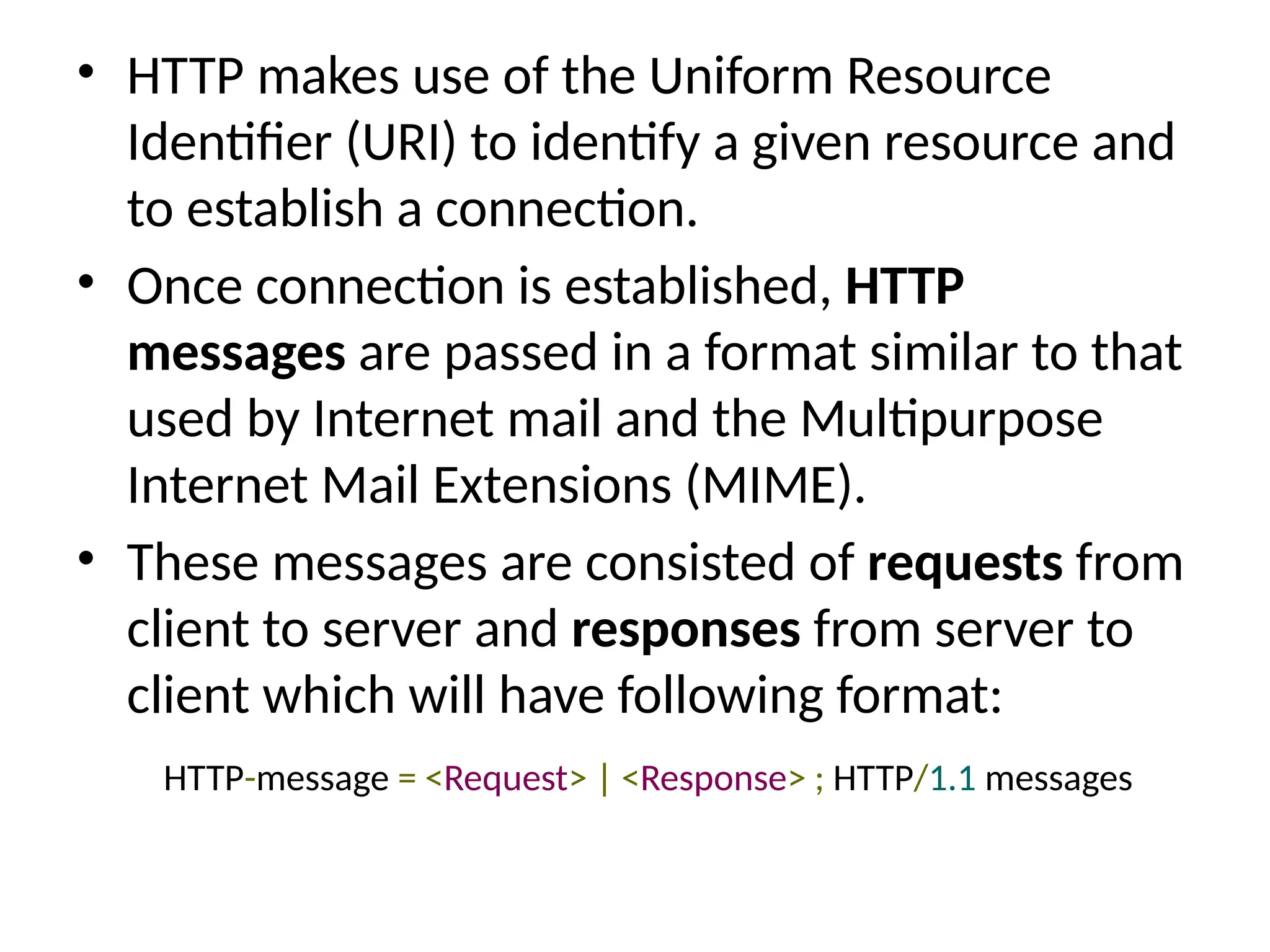 • HTTP makes use of the Uniform Resource
Identifier (URI) to identify a given resource and
to establish a connection.
• Once connection is established, HTTP
messages are passed in a format similar to that
used by Internet mail and the Multipurpose
Internet Mail Extensions (MIME).
• These messages are consisted of requests from
client to server and responses from server to
client which will have following format:
HTTP-message = <Request> | <Response> ; HTTP/1.1 messages
 