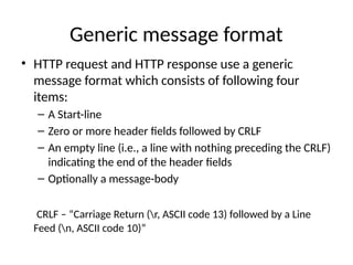 Generic message format
• HTTP request and HTTP response use a generic
message format which consists of following four
items:
– A Start-line
– Zero or more header fields followed by CRLF
– An empty line (i.e., a line with nothing preceding the CRLF)
indicating the end of the header fields
– Optionally a message-body
CRLF – “Carriage Return (r, ASCII code 13) followed by a Line
Feed (n, ASCII code 10)”
 