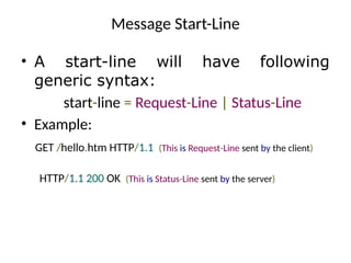 Message Start-Line
• A start-line will have following
generic syntax:
start-line = Request-Line | Status-Line
• Example:
GET /hello.htm HTTP/1.1 (This is Request-Line sent by the client)
HTTP/1.1 200 OK (This is Status-Line sent by the server)
 