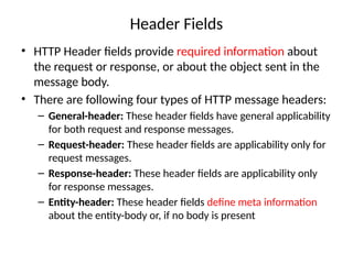 Header Fields
• HTTP Header fields provide required information about
the request or response, or about the object sent in the
message body.
• There are following four types of HTTP message headers:
– General-header: These header fields have general applicability
for both request and response messages.
– Request-header: These header fields are applicability only for
request messages.
– Response-header: These header fields are applicability only
for response messages.
– Entity-header: These header fields define meta information
about the entity-body or, if no body is present
 