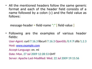 • All the mentioned headers follow the same generic
format and each of the header field consists of a
name followed by a colon (:) and the field value as
follows:
message-header = field-name ":" [ field-value ]
• Following are the examples of various header
fields:
User-Agent: curl/7.16.3 libcurl/7.16.3 OpenSSL/0.9.7l zlib/1.2.3
Host: www.example.com
Accept-Language: en, mi
Date: Mon, 27 Jul 2009 12:28:53 GMT
Server: Apache Last-Modified: Wed, 22 Jul 2009 19:15:56
 
