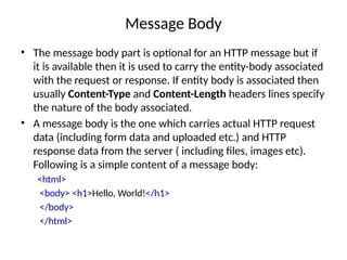 Message Body
• The message body part is optional for an HTTP message but if
it is available then it is used to carry the entity-body associated
with the request or response. If entity body is associated then
usually Content-Type and Content-Length headers lines specify
the nature of the body associated.
• A message body is the one which carries actual HTTP request
data (including form data and uploaded etc.) and HTTP
response data from the server ( including files, images etc).
Following is a simple content of a message body:
<html>
<body> <h1>Hello, World!</h1>
</body>
</html>
 