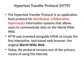 Hypertext Transfer Protocol (HTTP)
• The Hypertext Transfer Protocol is an application-
level protocol for distributed, collaborative,
hypermedia information systems that allows
users to communicate data on the World Wide
Web.
• HTTP was invented alongside HTML to create the
first interactive, text-based web browser: the
original World Wide Web.
• Today, the protocol remains one of the primary
means of using the Internet.
 