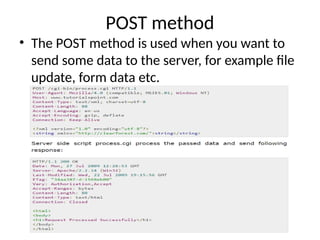 POST method
• The POST method is used when you want to
send some data to the server, for example file
update, form data etc.
 