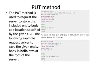 PUT method
• The PUT method is
used to request the
server to store the
included entity-body
at a location specified
by the given URL. The
following example
request server to
save the given entity-
body in hello.htm at
the root of the
server:
 