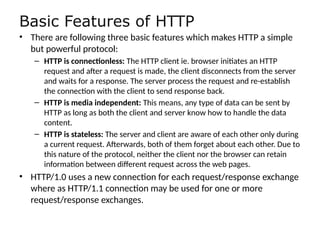 Basic Features of HTTP
• There are following three basic features which makes HTTP a simple
but powerful protocol:
– HTTP is connectionless: The HTTP client ie. browser initiates an HTTP
request and after a request is made, the client disconnects from the server
and waits for a response. The server process the request and re-establish
the connection with the client to send response back.
– HTTP is media independent: This means, any type of data can be sent by
HTTP as long as both the client and server know how to handle the data
content.
– HTTP is stateless: The server and client are aware of each other only during
a current request. Afterwards, both of them forget about each other. Due to
this nature of the protocol, neither the client nor the browser can retain
information between different request across the web pages.
• HTTP/1.0 uses a new connection for each request/response exchange
where as HTTP/1.1 connection may be used for one or more
request/response exchanges.
 