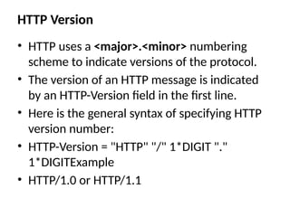 HTTP Version
• HTTP uses a <major>.<minor> numbering
scheme to indicate versions of the protocol.
• The version of an HTTP message is indicated
by an HTTP-Version field in the first line.
• Here is the general syntax of specifying HTTP
version number:
• HTTP-Version = "HTTP" "/" 1*DIGIT "."
1*DIGITExample
• HTTP/1.0 or HTTP/1.1
 