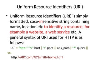 Uniform Resource Identifiers (URI)
• Uniform Resource Identifiers (URI) is simply
formatted, case-insensitive string containing
name, location etc to identify a resource, for
example a website, a web service etc. A
general syntax of URI used for HTTP is as
follows:
URI = "http:" "//" host [ ":" port ] [ abs_path [ "?" query ]]
ex.
http://ABC.com/%7Esmith/home.html
 