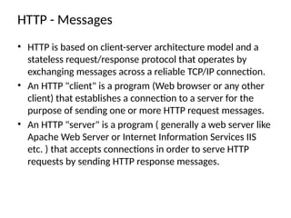 HTTP - Messages
• HTTP is based on client-server architecture model and a
stateless request/response protocol that operates by
exchanging messages across a reliable TCP/IP connection.
• An HTTP "client" is a program (Web browser or any other
client) that establishes a connection to a server for the
purpose of sending one or more HTTP request messages.
• An HTTP "server" is a program ( generally a web server like
Apache Web Server or Internet Information Services IIS
etc. ) that accepts connections in order to serve HTTP
requests by sending HTTP response messages.
 