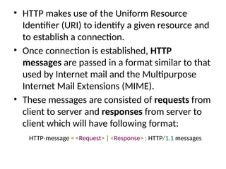 • HTTP makes use of the Uniform Resource
Identifier (URI) to identify a given resource and
to establish a connection.
• Once connection is established, HTTP
messages are passed in a format similar to that
used by Internet mail and the Multipurpose
Internet Mail Extensions (MIME).
• These messages are consisted of requests from
client to server and responses from server to
client which will have following format:
HTTP-message = <Request> | <Response> ; HTTP/1.1 messages
 