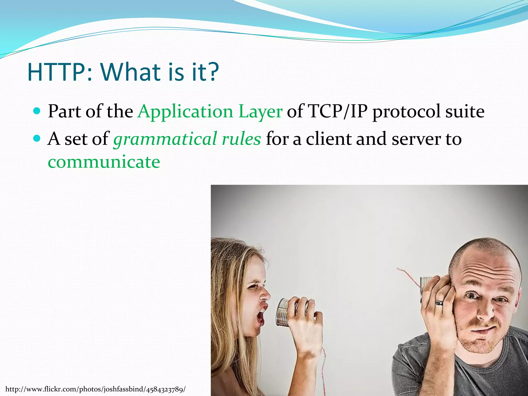 HTTP: What is it?
        Part of the Application Layer of TCP/IP protocol suite
        A set of grammatical rules for a client and server to
            communicate




http://www.flickr.com/photos/joshfassbind/4584323789/
 