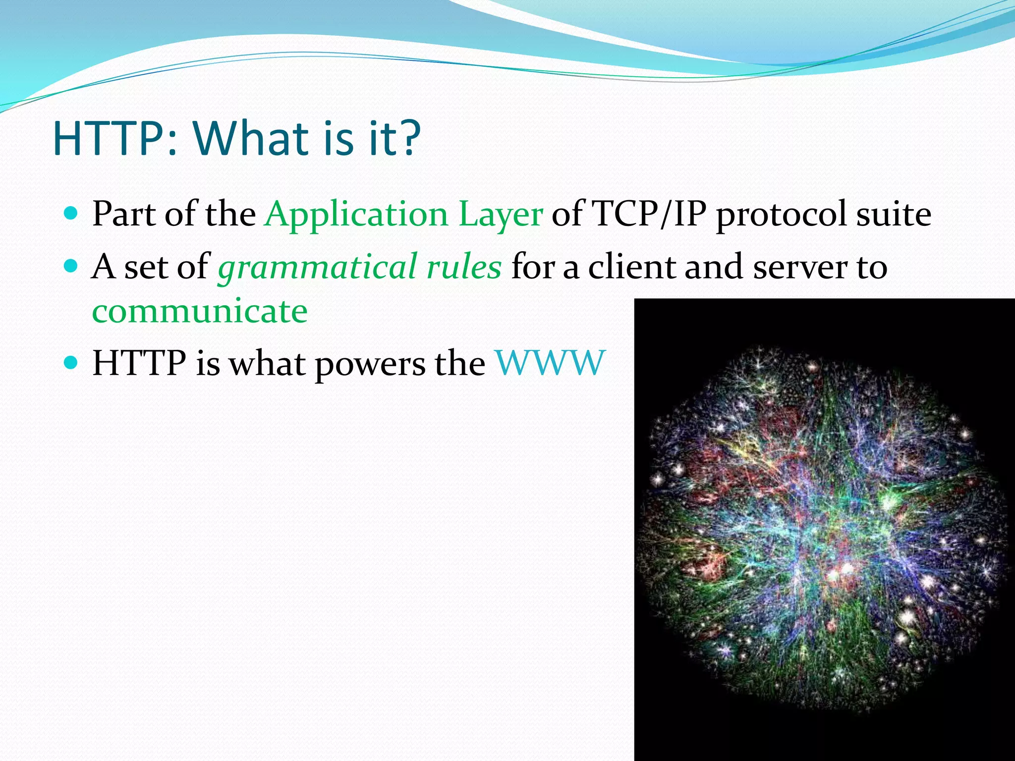 HTTP: What is it?
 Part of the Application Layer of TCP/IP protocol suite
 A set of grammatical rules for a client and server to
  communicate
 HTTP is what powers the WWW
 