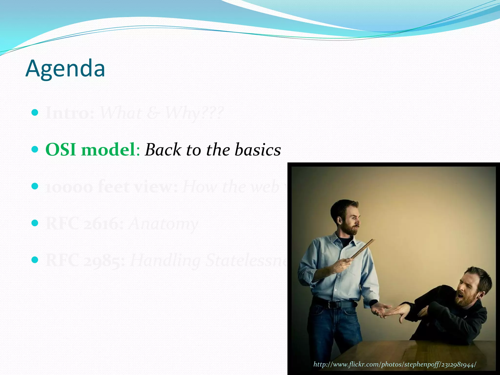 Agenda
 Intro: What & Why???

 OSI model: Back to the basics

 10000 feet view: How the web works

 RFC 2616: Anatomy

 RFC 2985: Handling Statelessness




                                     http://www.flickr.com/photos/stephenpoff/2312981944/
 