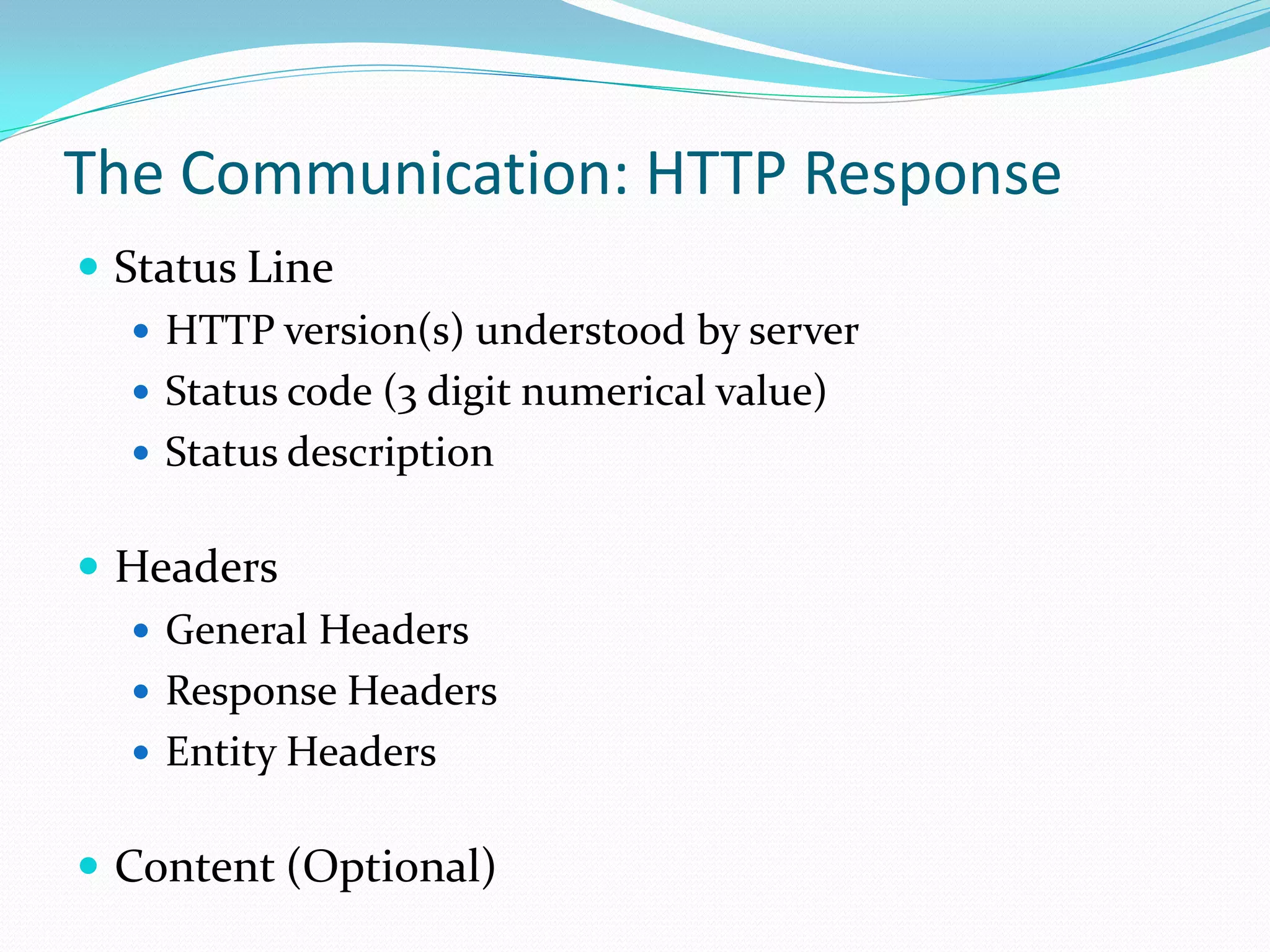 The Communication: HTTP Response
 Status Line
    HTTP version(s) understood by server
    Status code (3 digit numerical value)
    Status description


 Headers
   General Headers
   Response Headers
   Entity Headers


 Content (Optional)
 