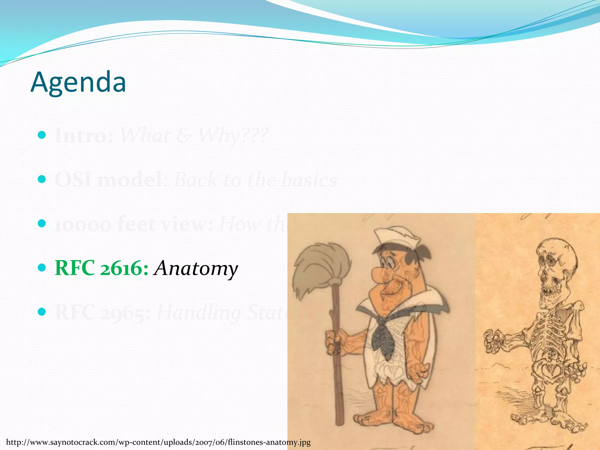 Agenda
        Intro: What & Why???

        OSI model: Back to the basics

        10000 feet view: How the web works

        RFC 2616: Anatomy

        RFC 2965: Handling Statelessness




http://www.saynotocrack.com/wp-content/uploads/2007/06/flinstones-anatomy.jpg
 