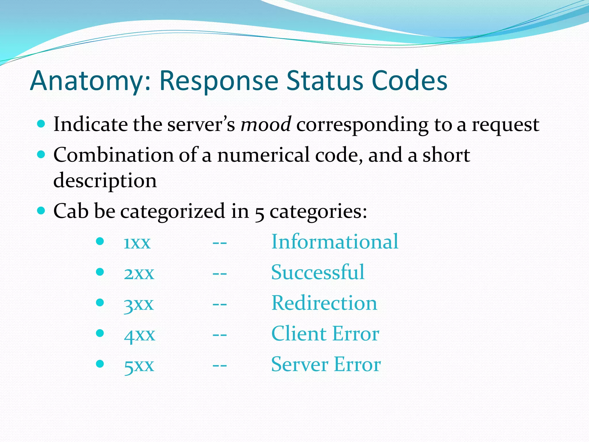 Anatomy: Response Status Codes
 Indicate the server’s mood corresponding to a request
 Combination of a numerical code, and a short
  description
 Cab be categorized in 5 categories:
       1xx        --     Informational
       2xx        --     Successful
       3xx        --     Redirection
       4xx        --     Client Error
       5xx        --     Server Error
 