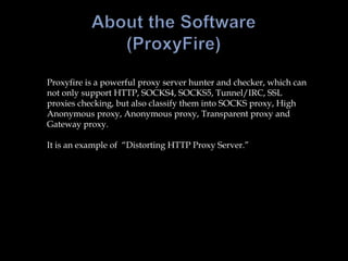 About the Software(ProxyFire)Proxyfire is a powerful proxy server hunter and checker, which can not only support HTTP, SOCKS4, SOCKS5, Tunnel/IRC, SSL proxies checking, but also classify them into SOCKS proxy, High Anonymous proxy, Anonymous proxy, Transparent proxy and Gateway proxy.It is an example of  “Distorting HTTP Proxy Server.”