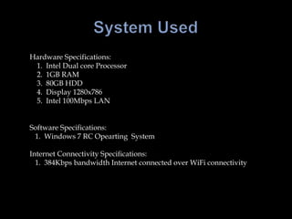 System UsedHardware Specifications:    1.  Intel Dual core Processor    2.  1GB RAM    3.  80GB HDD    4.  Display 1280x786    5.  Intel 100Mbps LAN        Software Specifications:   1.  Windows 7 RC Opearting  SystemInternet Connectivity Specifications:   1.  384Kbps bandwidth Internet connected over WiFi connectivity