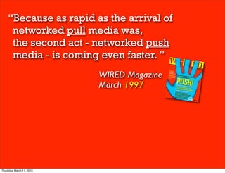 “Because as rapid as the arrival of
     networked pull media was,
     the second act - networked push
     media - is coming even faster. ”
                           WIRED Magazine
                           March 1997




Thursday, March 11, 2010
 