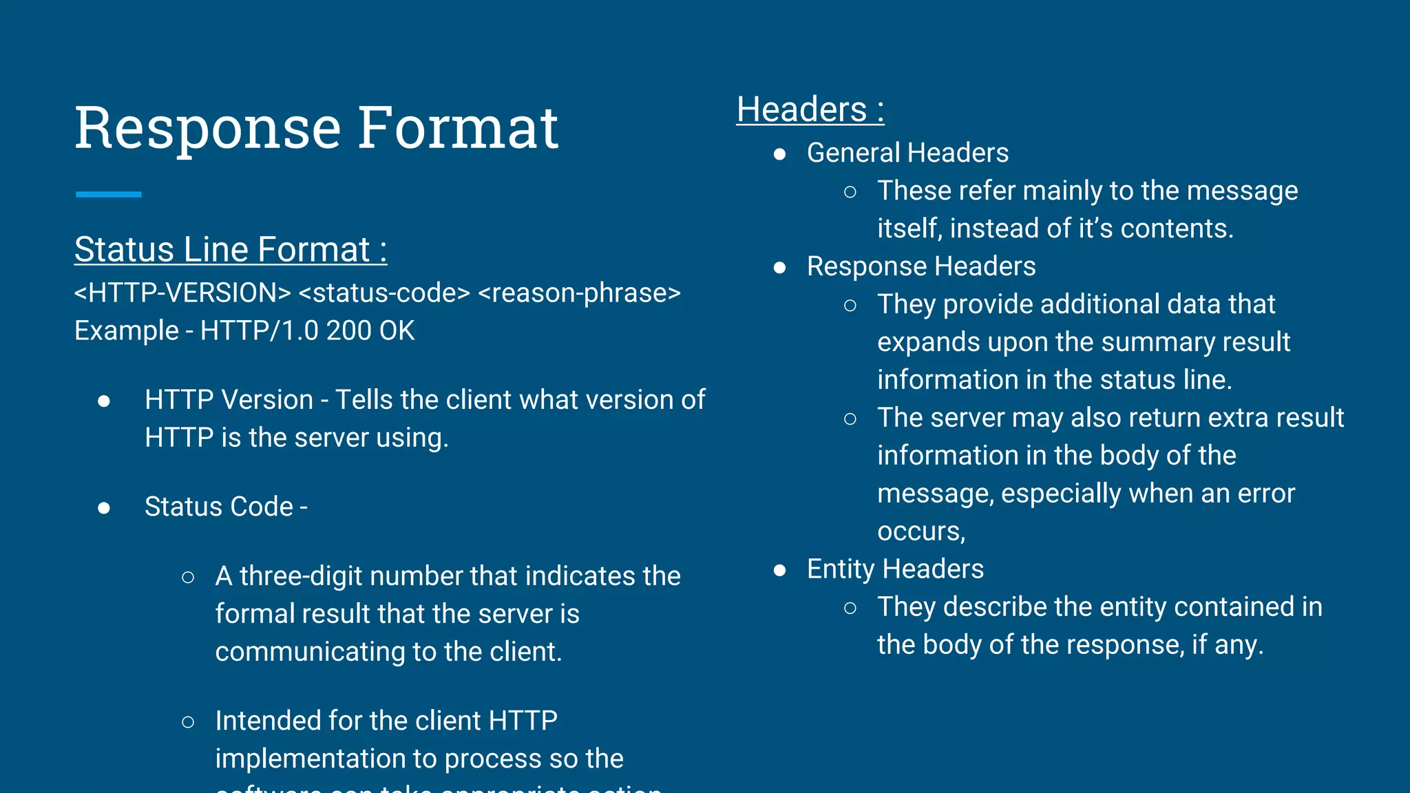 Response Format
Status Line Format :
<HTTP-VERSION> <status-code> <reason-phrase>
Example - HTTP/1.0 200 OK
● HTTP Version - Tells the client what version of
HTTP is the server using.
● Status Code -
○ A three-digit number that indicates the
formal result that the server is
communicating to the client.
○ Intended for the client HTTP
implementation to process so the
Headers :
● General Headers
○ These refer mainly to the message
itself, instead of it’s contents.
● Response Headers
○ They provide additional data that
expands upon the summary result
information in the status line.
○ The server may also return extra result
information in the body of the
message, especially when an error
occurs,
● Entity Headers
○ They describe the entity contained in
the body of the response, if any.
 