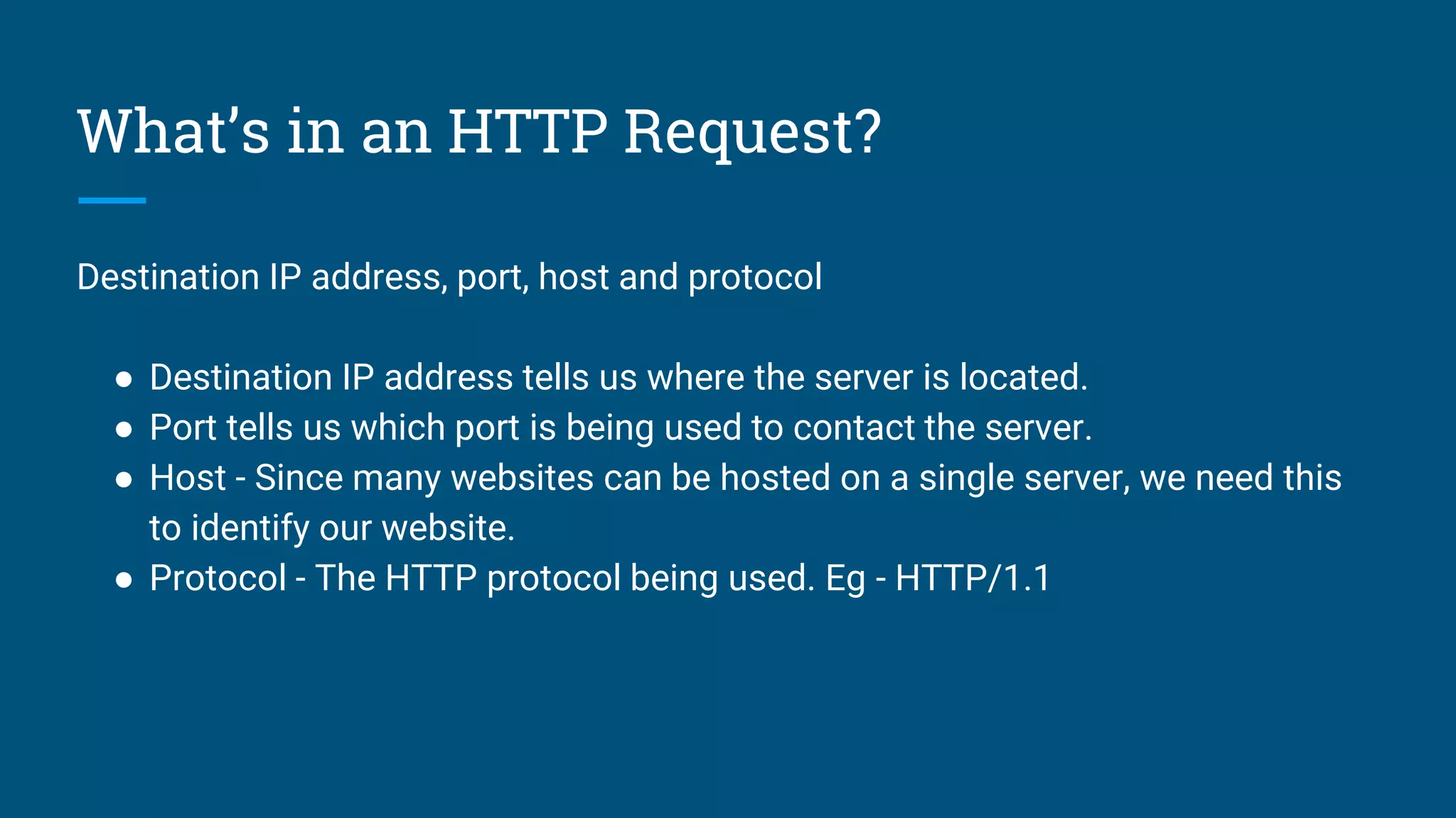 What’s in an HTTP Request?
Destination IP address, port, host and protocol
● Destination IP address tells us where the server is located.
● Port tells us which port is being used to contact the server.
● Host - Since many websites can be hosted on a single server, we need this
to identify our website.
● Protocol - The HTTP protocol being used. Eg - HTTP/1.1
 