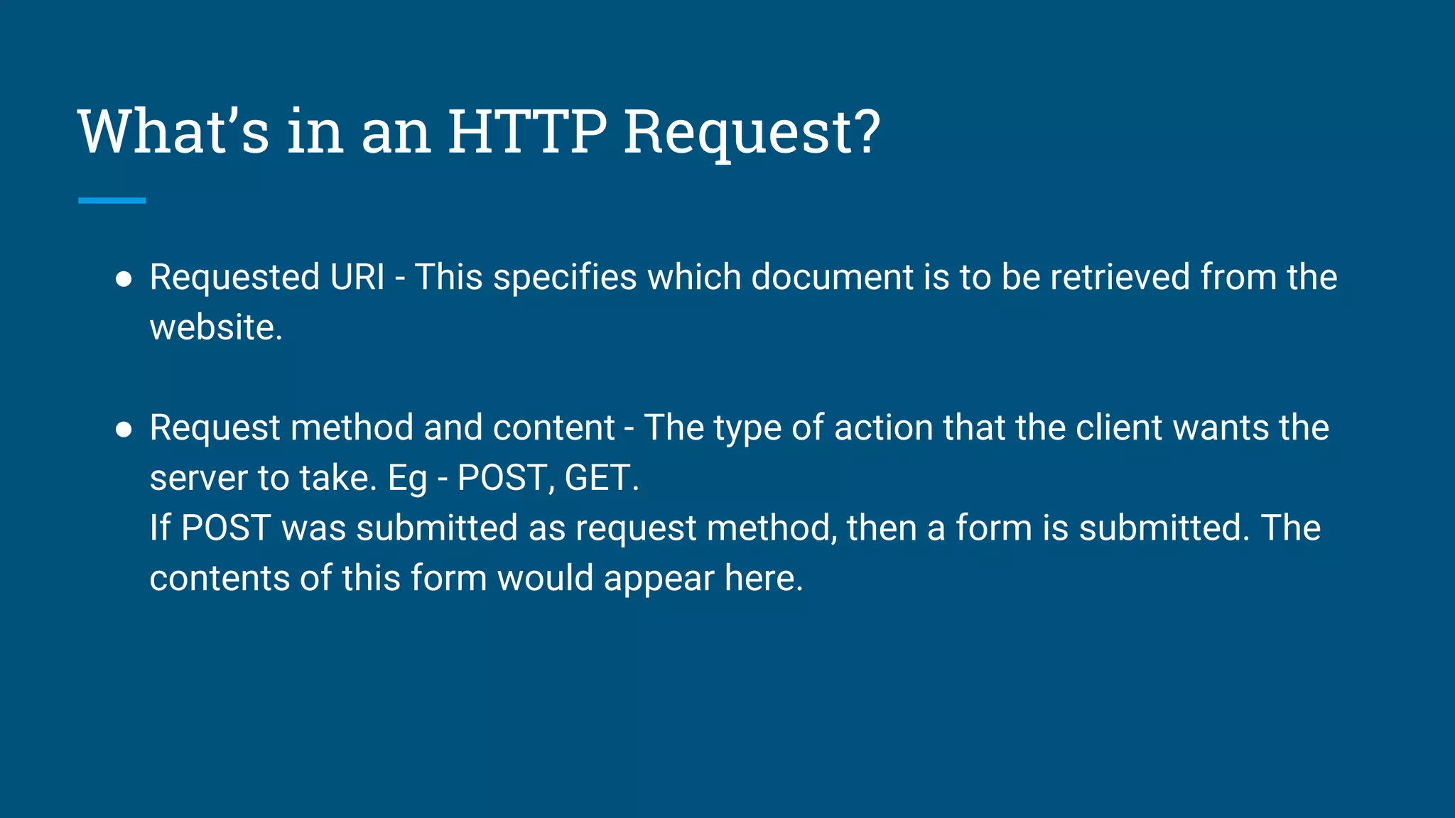What’s in an HTTP Request?
● Requested URI - This specifies which document is to be retrieved from the
website.
● Request method and content - The type of action that the client wants the
server to take. Eg - POST, GET.
If POST was submitted as request method, then a form is submitted. The
contents of this form would appear here.
 