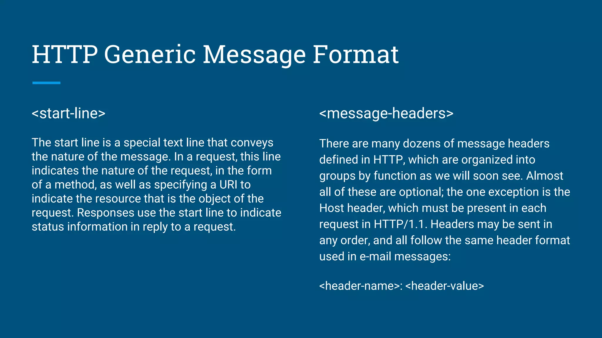 HTTP Generic Message Format
<start-line>
The start line is a special text line that conveys
the nature of the message. In a request, this line
indicates the nature of the request, in the form
of a method, as well as specifying a URI to
indicate the resource that is the object of the
request. Responses use the start line to indicate
status information in reply to a request.
<message-headers>
There are many dozens of message headers
defined in HTTP, which are organized into
groups by function as we will soon see. Almost
all of these are optional; the one exception is the
Host header, which must be present in each
request in HTTP/1.1. Headers may be sent in
any order, and all follow the same header format
used in e-mail messages:
<header-name>: <header-value>
 