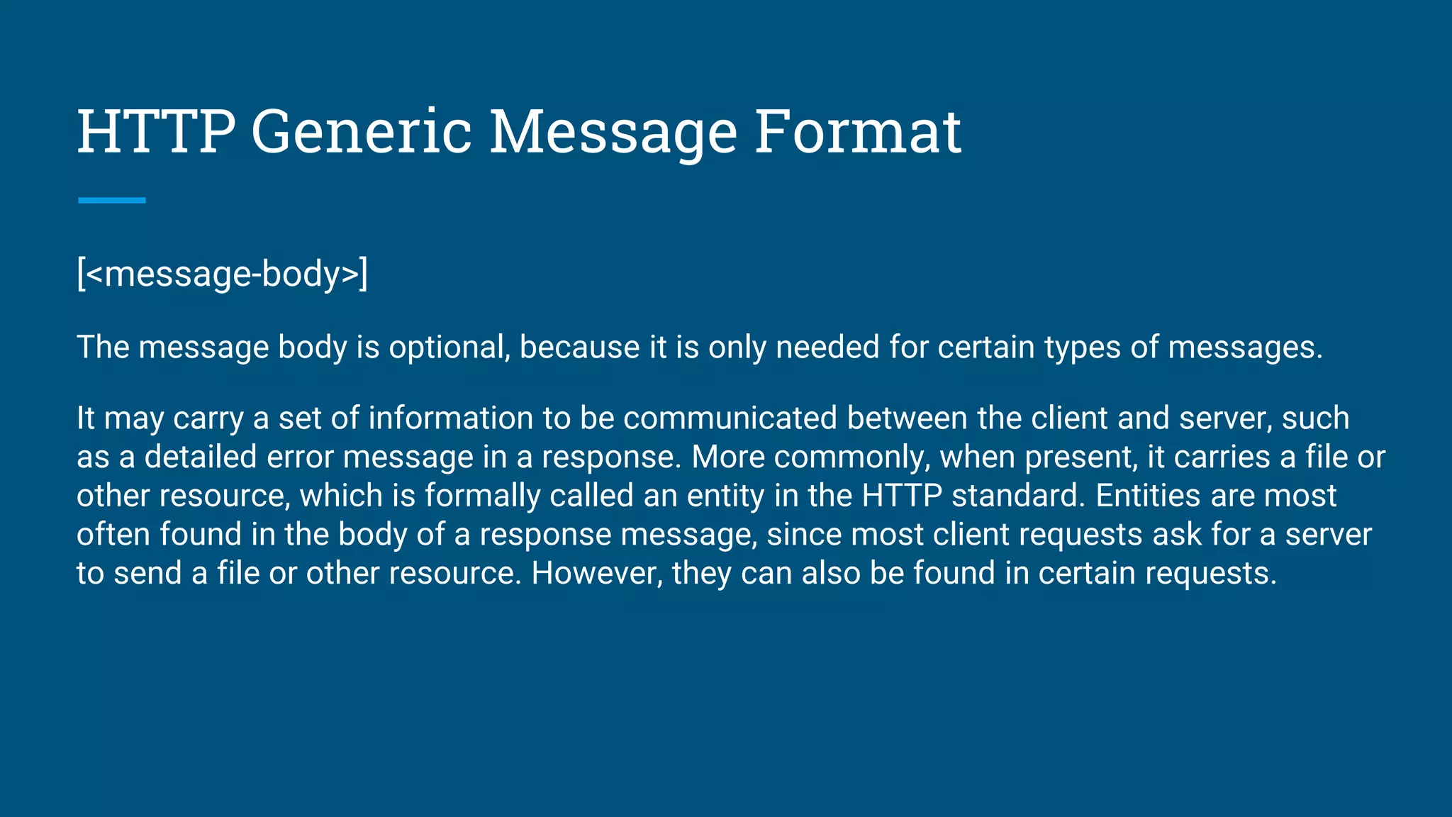 HTTP Generic Message Format
[<message-body>]
The message body is optional, because it is only needed for certain types of messages.
It may carry a set of information to be communicated between the client and server, such
as a detailed error message in a response. More commonly, when present, it carries a file or
other resource, which is formally called an entity in the HTTP standard. Entities are most
often found in the body of a response message, since most client requests ask for a server
to send a file or other resource. However, they can also be found in certain requests.
 