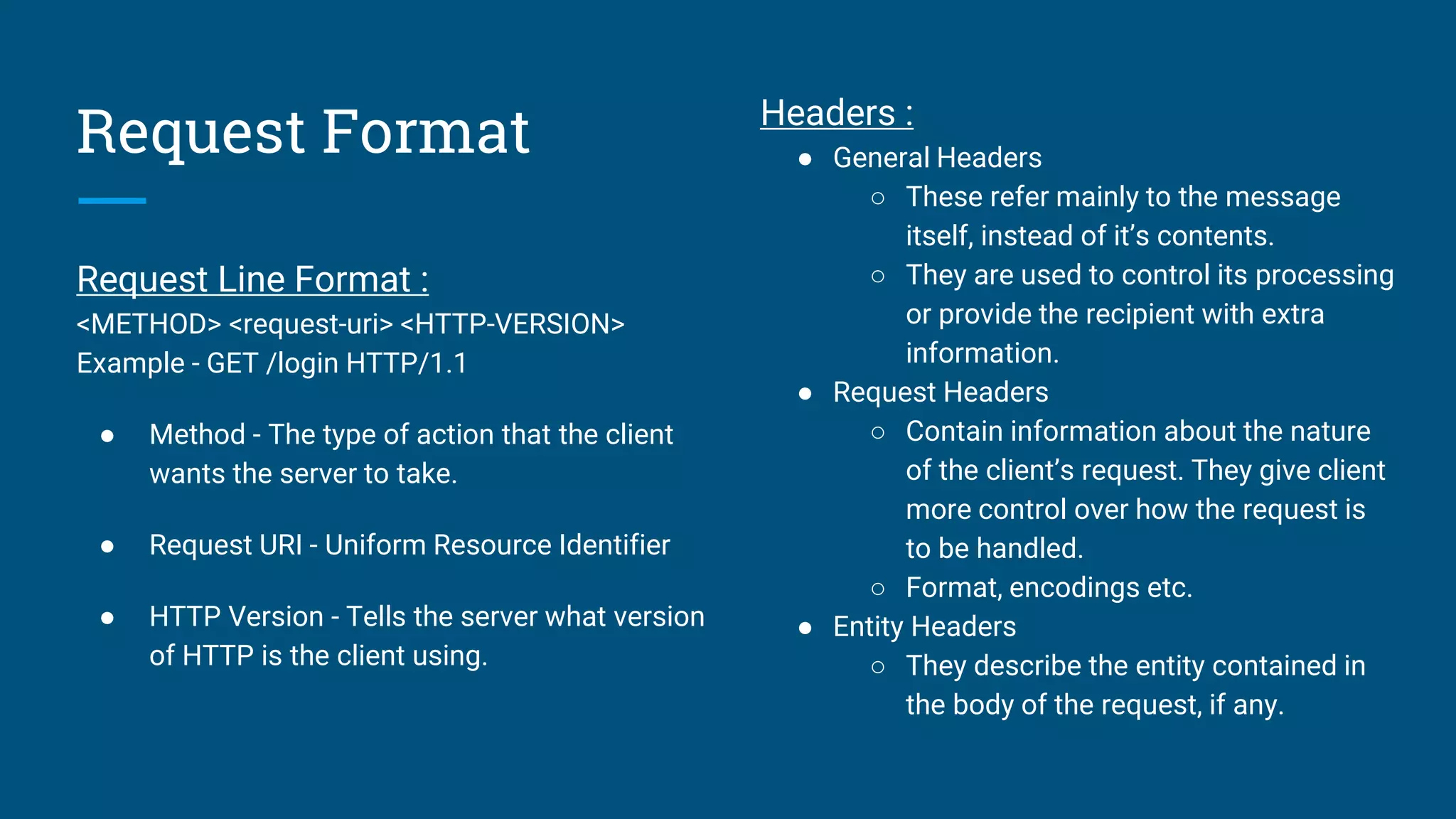 Request Format
Request Line Format :
<METHOD> <request-uri> <HTTP-VERSION>
Example - GET /login HTTP/1.1
● Method - The type of action that the client
wants the server to take.
● Request URI - Uniform Resource Identifier
● HTTP Version - Tells the server what version
of HTTP is the client using.
Headers :
● General Headers
○ These refer mainly to the message
itself, instead of it’s contents.
○ They are used to control its processing
or provide the recipient with extra
information.
● Request Headers
○ Contain information about the nature
of the client’s request. They give client
more control over how the request is
to be handled.
○ Format, encodings etc.
● Entity Headers
○ They describe the entity contained in
the body of the request, if any.
 